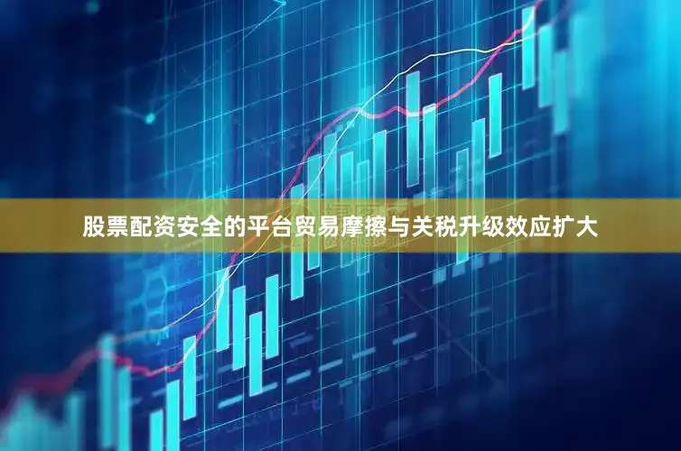 股票配资安全的平台贸易摩擦与关税升级效应扩大