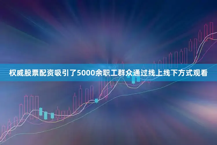 权威股票配资吸引了5000余职工群众通过线上线下方式观看