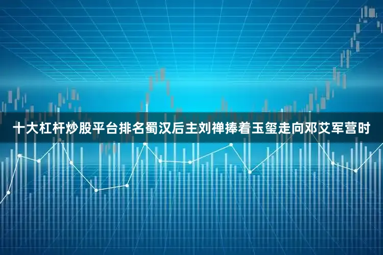 十大杠杆炒股平台排名蜀汉后主刘禅捧着玉玺走向邓艾军营时