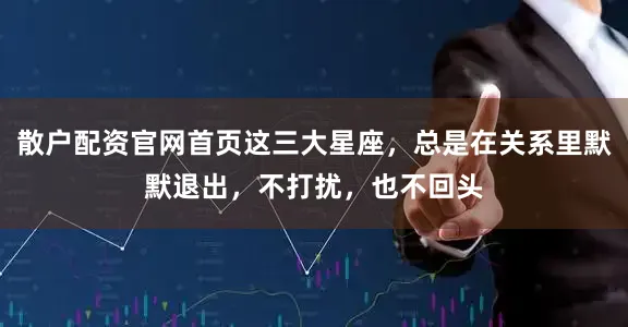 散户配资官网首页这三大星座，总是在关系里默默退出，不打扰，也不回头