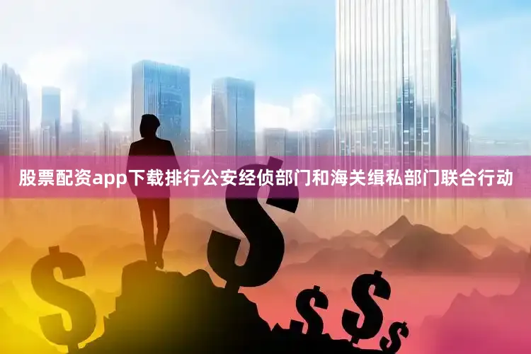 股票配资app下载排行公安经侦部门和海关缉私部门联合行动