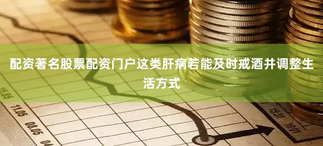 配资著名股票配资门户这类肝病若能及时戒酒并调整生活方式