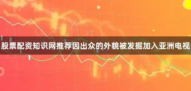 股票配资知识网推荐因出众的外貌被发掘加入亚洲电视