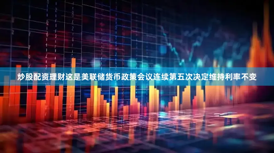 炒股配资理财这是美联储货币政策会议连续第五次决定维持利率不变