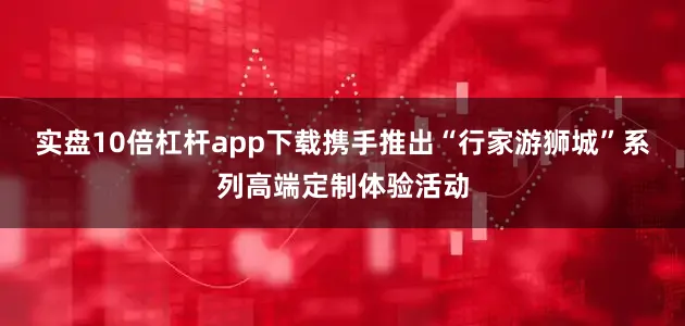 实盘10倍杠杆app下载携手推出“行家游狮城”系列高端定制体验活动