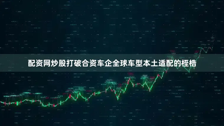 配资网炒股打破合资车企全球车型本土适配的桎梏