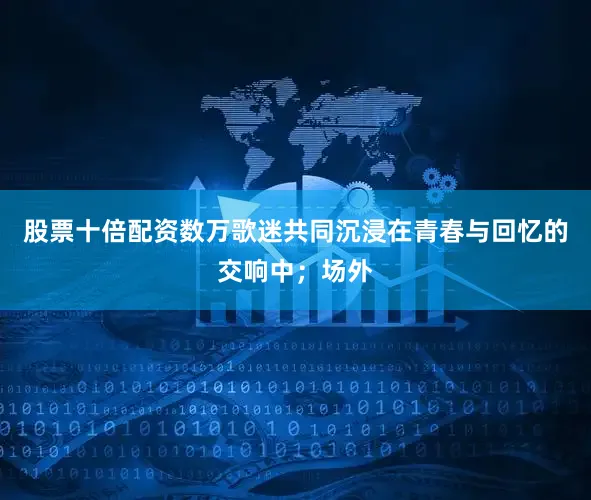 股票十倍配资数万歌迷共同沉浸在青春与回忆的交响中；场外