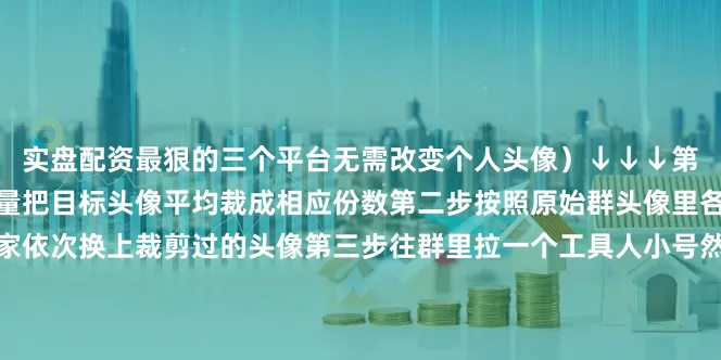 实盘配资最狠的三个平台无需改变个人头像）↓↓↓第一步根据微信群的成员数量把目标头像平均裁成相应份数第二步按照原始群头像里各自头像所处的位置让大家依次换上裁剪过的头像第三步往群里拉一个工具人小号然后光速踢掉最后大家就可以把头像换回来了但这时候的群头像依旧会定格成刚才的样子任群成员再怎么改头像都不会有任何影响原理就是微信群在每次有人数变动的时候会自动刷新群头像人数不变就会一直存在综合FM93交通之声、