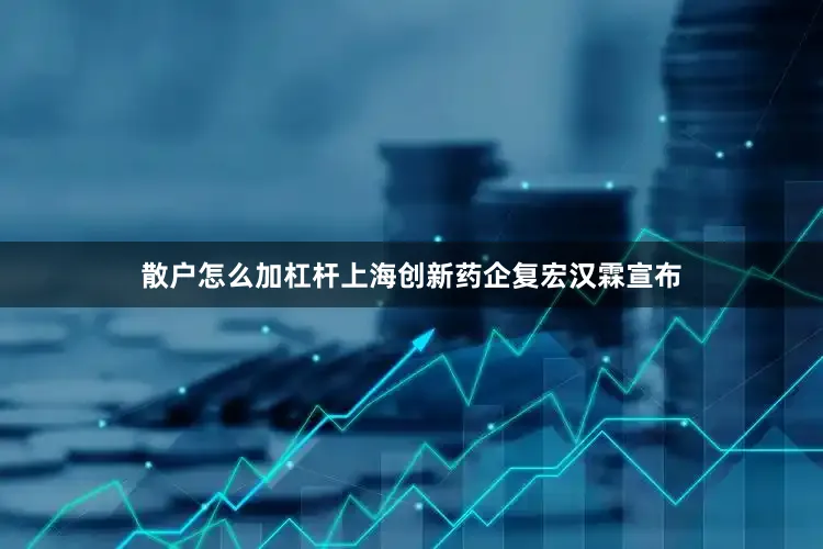 散户怎么加杠杆上海创新药企复宏汉霖宣布